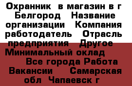 Охранник. в магазин в г. Белгород › Название организации ­ Компания-работодатель › Отрасль предприятия ­ Другое › Минимальный оклад ­ 11 000 - Все города Работа » Вакансии   . Самарская обл.,Чапаевск г.